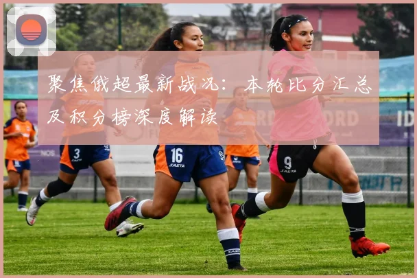 聚焦俄超最新战况:本轮比分汇总及积分榜深度解读