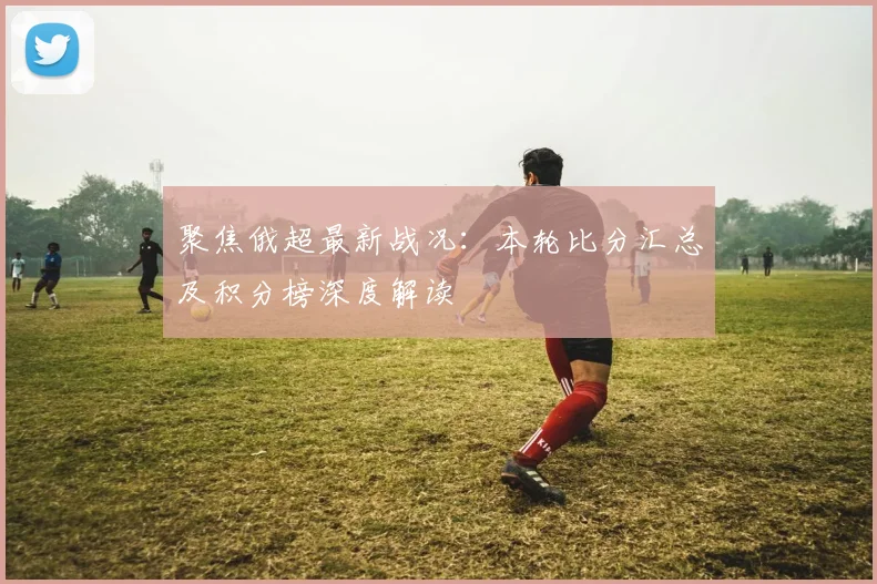 聚焦俄超最新战况:本轮比分汇总及积分榜深度解读