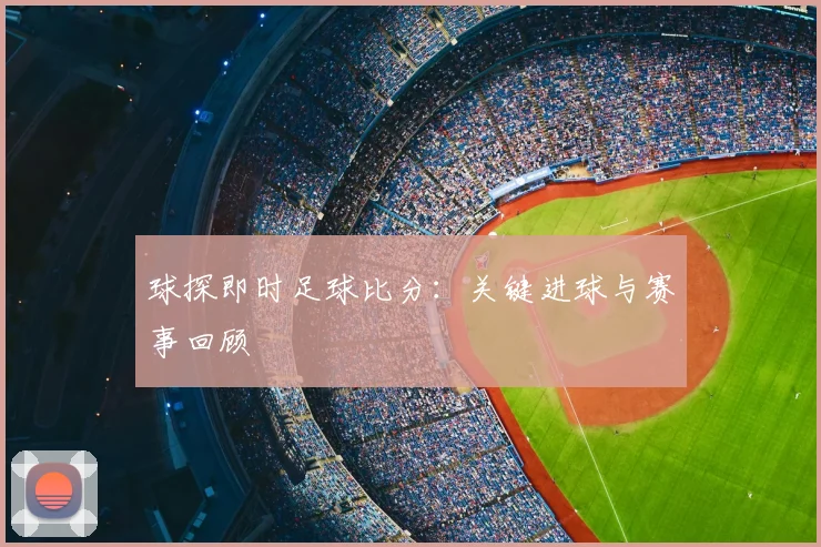 球探即时足球比分：关键进球与赛事回顾